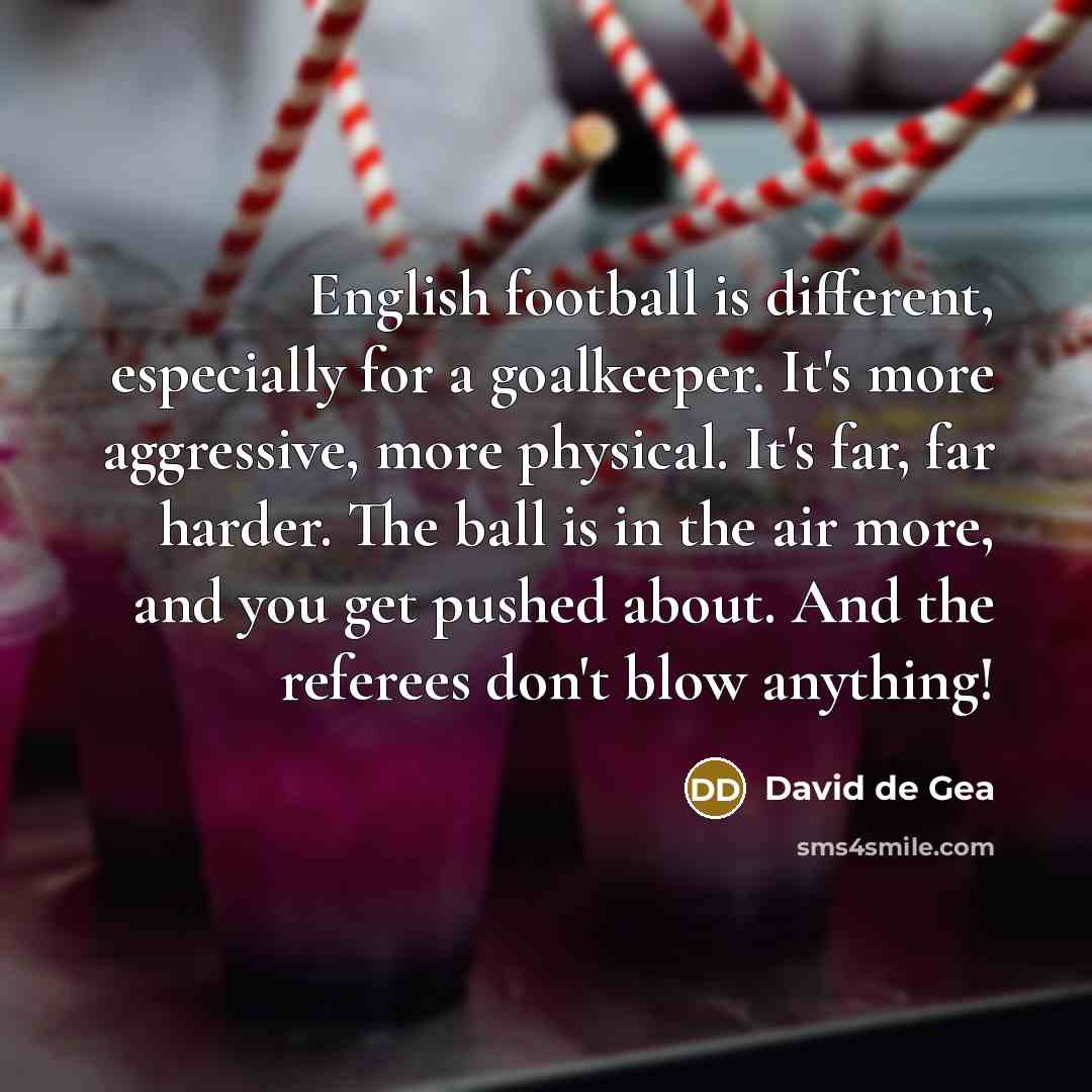 “English football is different, especially for a goalkeeper. It's more aggressive, more physical. It's far, far harder. The ball is in the air more, and you get pushed about. And the referees don't blow anything!” quote by David de Gea