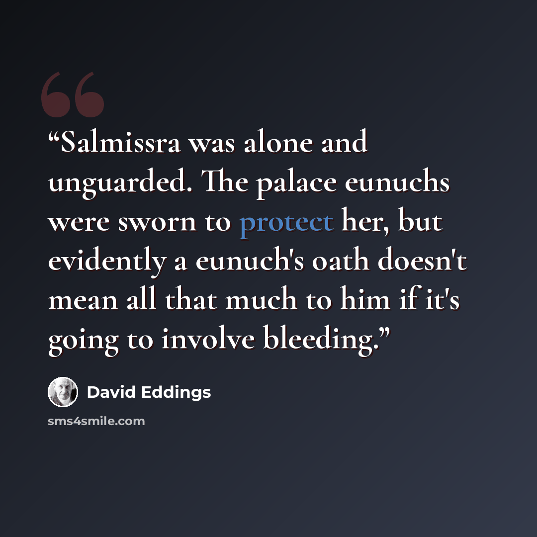 “Salmissra was alone and unguarded. The palace eunuchs were sworn to protect her, but evidently a eunuch's oath doesn't mean all that much to him if it's going to involve bleeding.” quote by David Eddings