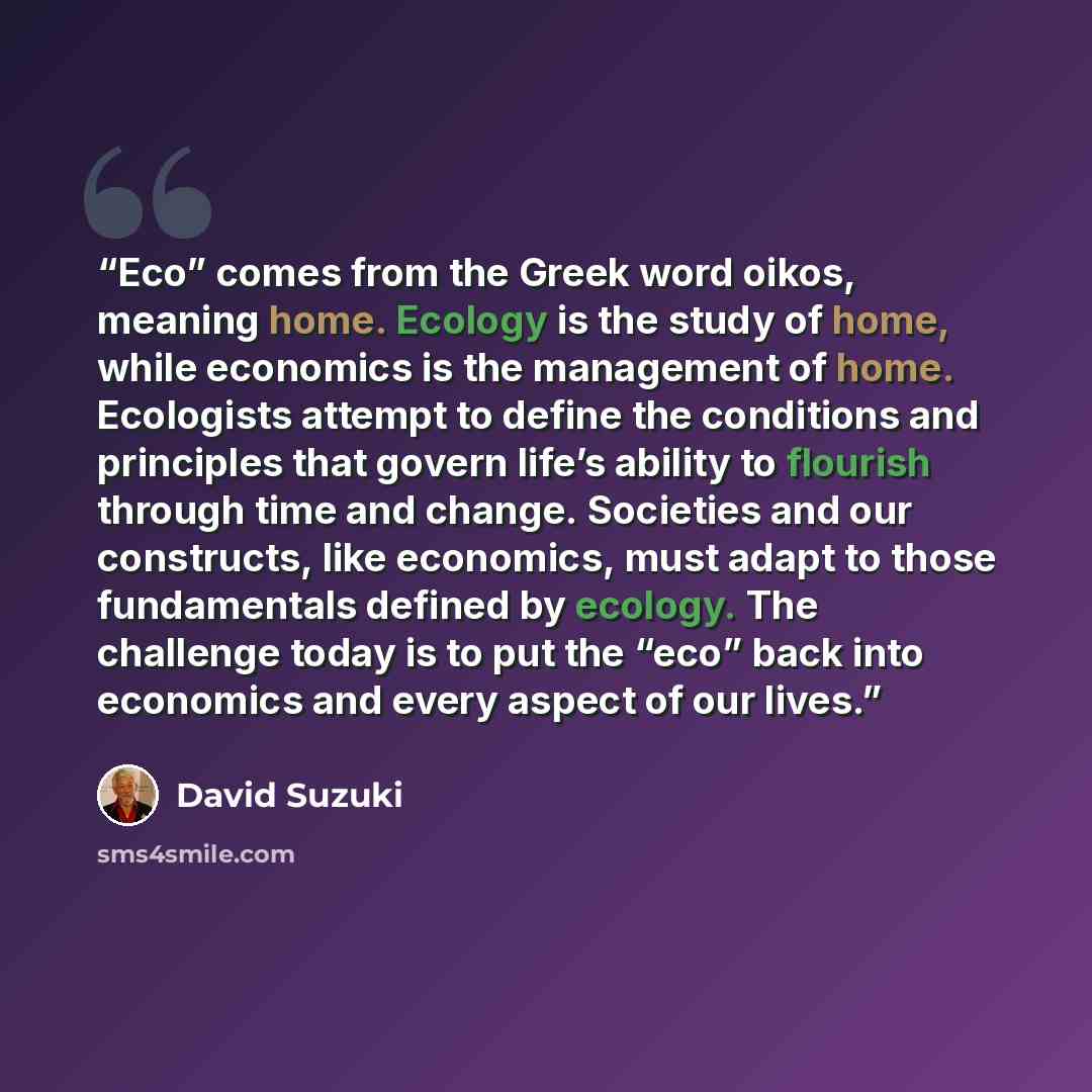 “Eco” comes from the Greek word oikos, meaning home. Ecology is the study of home, while economics is the management of home. Ecologists attempt to define the conditions and principles that govern life’s ability to flourish through time and change. Societies and our constructs, like economics, must…” quote by David Suzuki