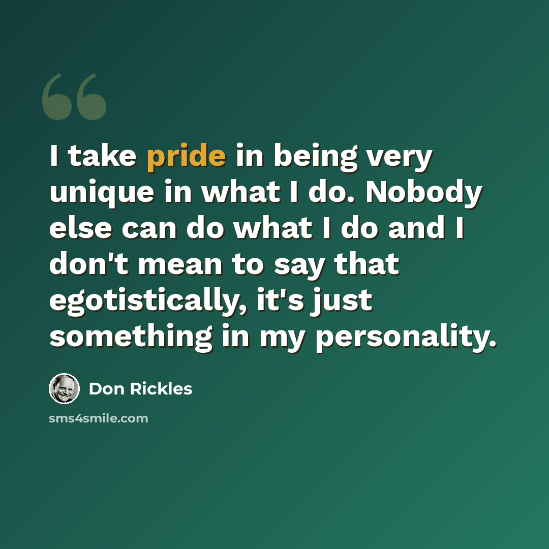 “I take pride in being very unique in what I do. Nobody else can do what I do and I don't mean to say that egotistically, it's just something in my personality.” quote by Don Rickles