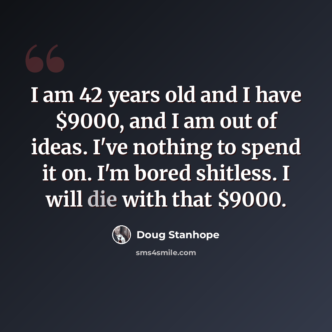 “I am 42 years old and I have $9000, and I am out of ideas. I've nothing to spend it on. I'm bored shitless. I will die with that $9000.” quote by Doug Stanhope