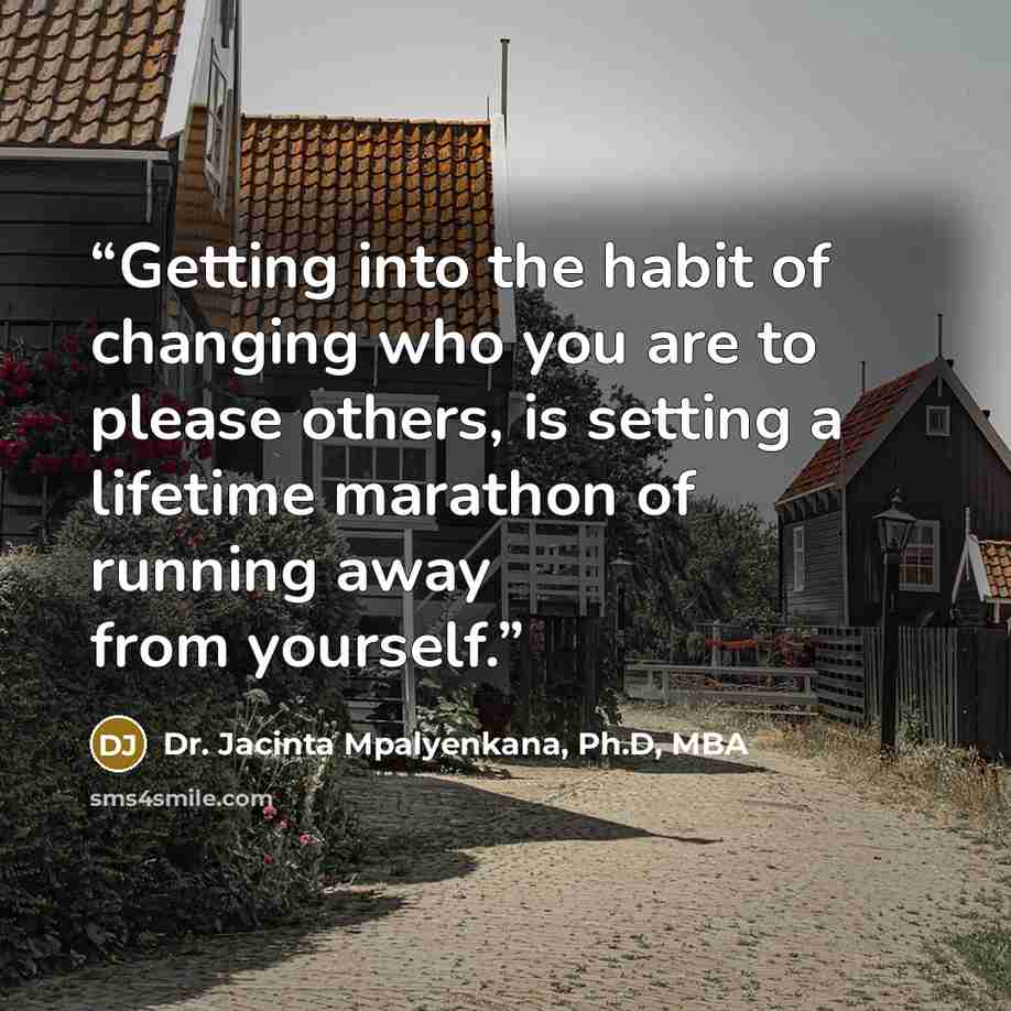 “Getting into the habit of changing who you are to please others, is setting a lifetime marathon of running away from yourself.” quote by Dr. Jacinta Mpalyenkana, Ph.D, MBA