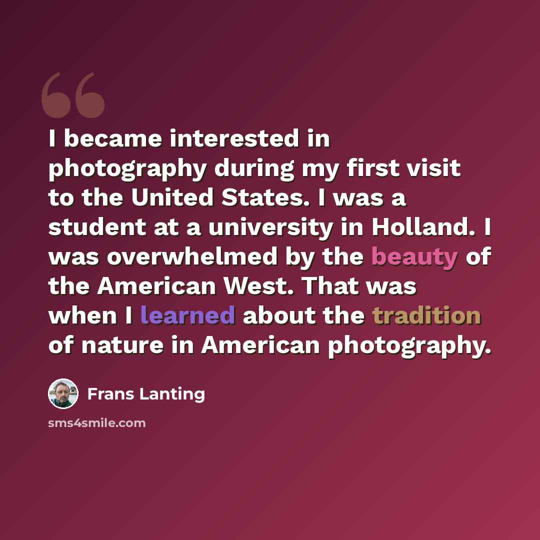 “I became interested in photography during my first visit to the United States. I was a student at a university in Holland. I was overwhelmed by the beauty of the American West. That was when I learned about the tradition of nature in American photography.” quote by Frans Lanting
