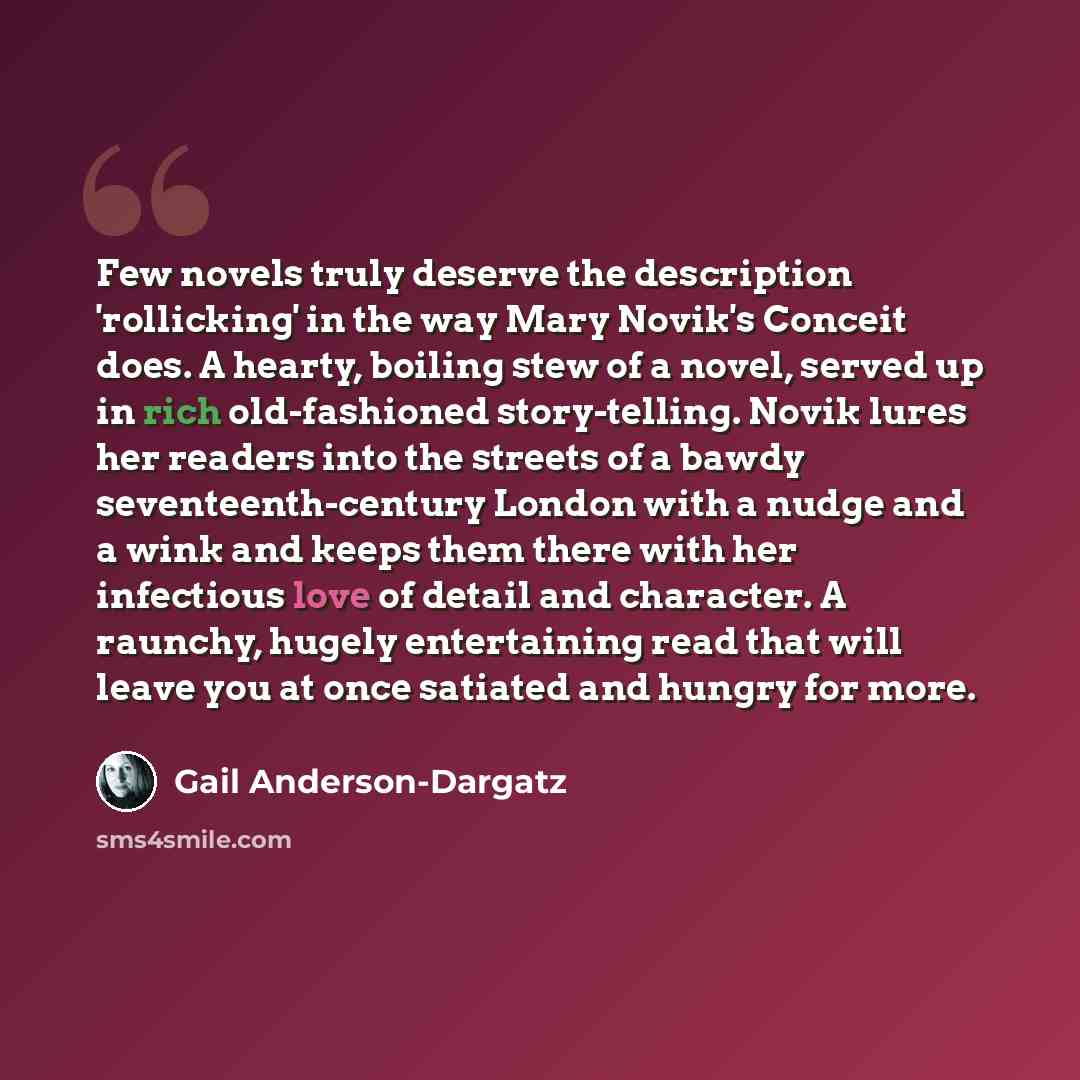 “Few novels truly deserve the description 'rollicking' in the way Mary Novik's Conceit does. A hearty, boiling stew of a novel, served up in rich old-fashioned story-telling. Novik lures her readers into the streets of a bawdy seventeenth-century London with a nudge and a wink and keeps them there…” quote by Gail Anderson-Dargatz