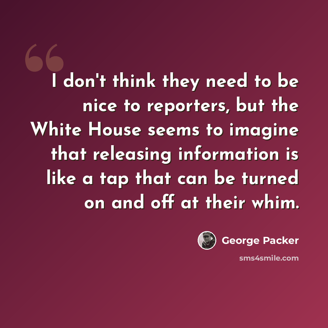 “I don't think they need to be nice to reporters, but the White House seems to imagine that releasing information is like a tap that can be turned on and off at their whim.” quote by George Packer