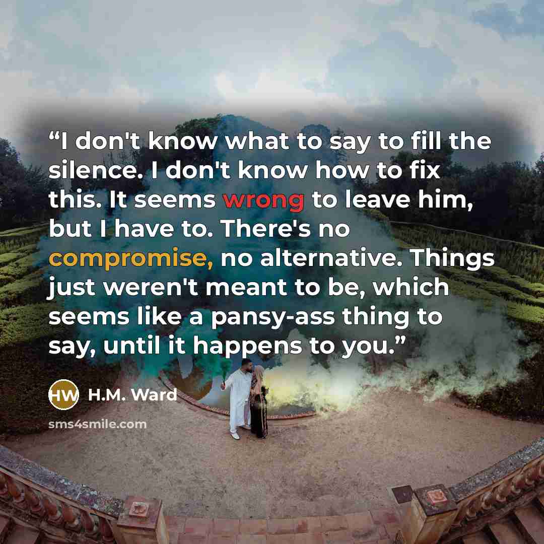 “I don't know what to say to fill the silence. I don't know how to fix this. It seems wrong to leave him, but I have to. There's no compromise, no alternative. Things just weren't meant to be, which seems like a pansy-ass thing to say, until it happens to you.” quote by H.M. Ward