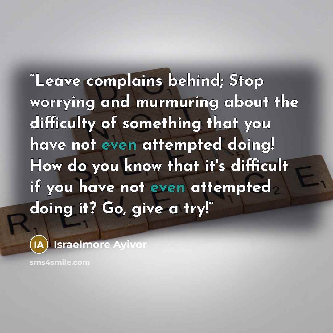 “Leave complains behind; Stop worrying and murmuring about the difficulty of something that you have not even attempted doing! How do you know that it's difficult if you have not even attempted doing it? Go, give a try!” quote by Israelmore Ayivor