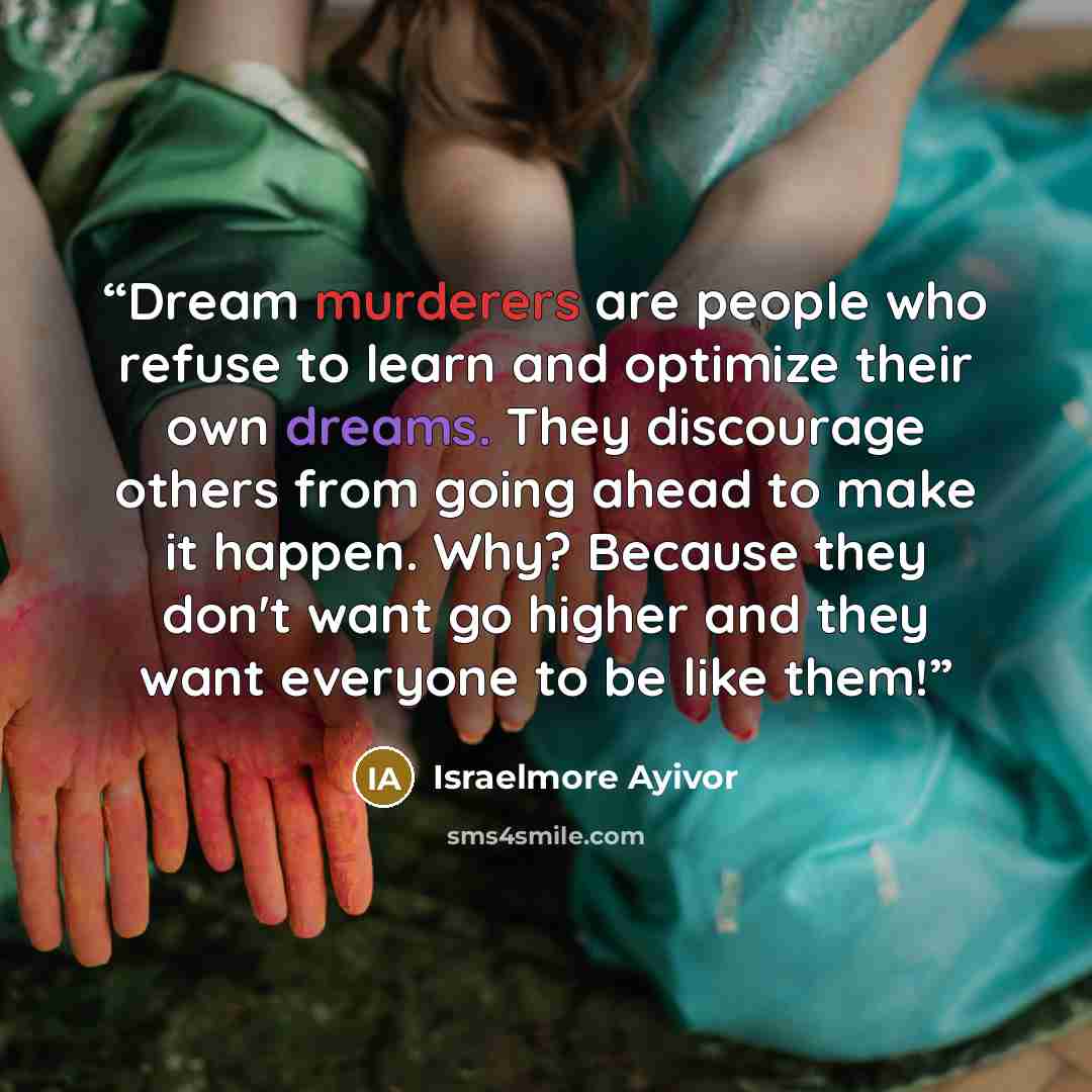 “Dream murderers are people who refuse to learn and optimize their own dreams. They discourage others from going ahead to make it happen. Why? Because they don't want go higher and they want everyone to be like them!” quote by Israelmore Ayivor