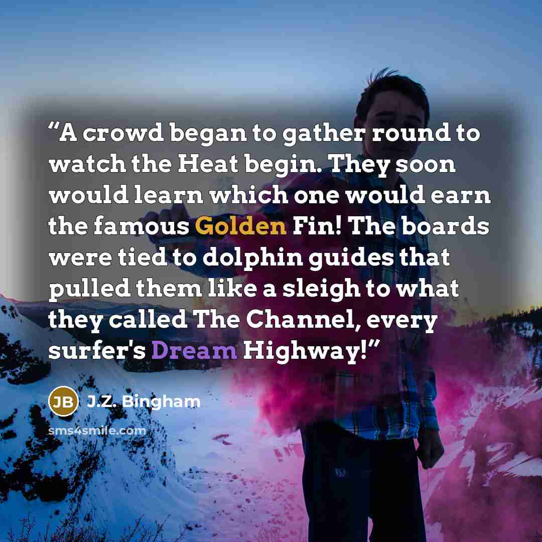 “A crowd began to gather round to watch the Heat begin. They soon would learn which one would earn the famous Golden Fin! The boards were tied to dolphin guides that pulled them like a sleigh to what they called The Channel, every surfer's Dream Highway!” quote by J.Z. Bingham