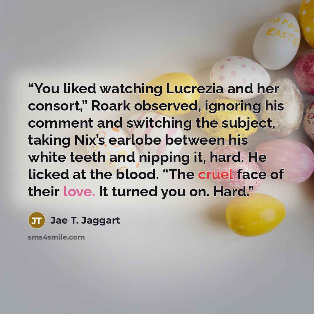 “You liked watching Lucrezia and her consort,” Roark observed, ignoring his comment and switching the subject, taking Nix’s earlobe between his white teeth and nipping it, hard. He licked at the blood. “The cruel face of their love. It turned you on. Hard.” quote by Jae T. Jaggart