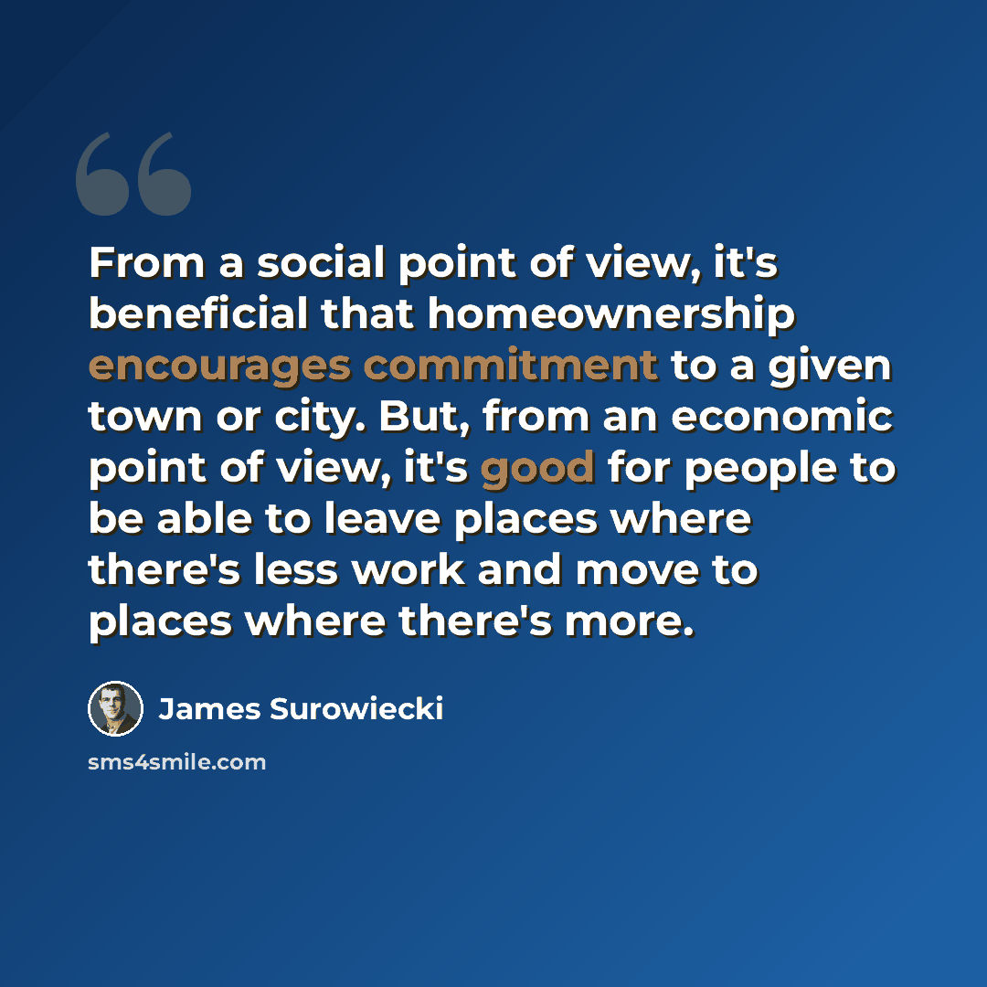 “From a social point of view, it's beneficial that homeownership encourages commitment to a given town or city. But, from an economic point of view, it's good for people to be able to leave places where there's less work and move to places where there's more.” quote by James Surowiecki