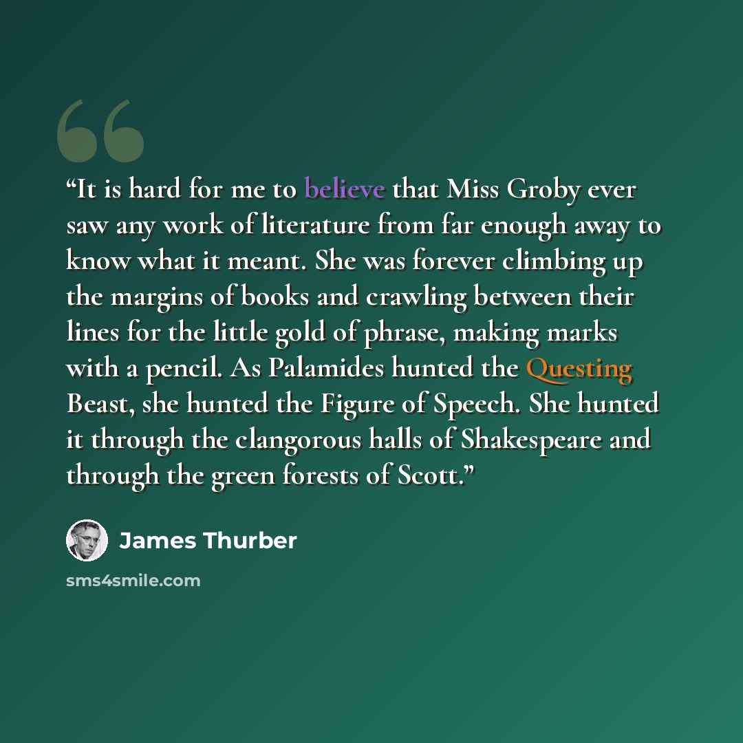 “It is hard for me to believe that Miss Groby ever saw any work of literature from far enough away to know what it meant. She was forever climbing up the margins of books and crawling between their lines for the little gold of phrase, making marks with a pencil. As Palamides hunted the Questing…” quote by James Thurber