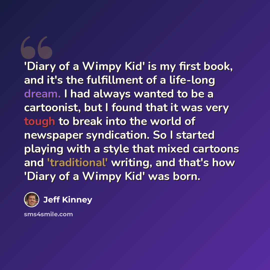 “'Diary of a Wimpy Kid' is my first book, and it's the fulfillment of a life-long dream. I had always wanted to be a cartoonist, but I found that it was very tough to break into the world of newspaper syndication. So I started playing with a style that mixed cartoons and 'traditional' writing, and…” quote by Jeff Kinney