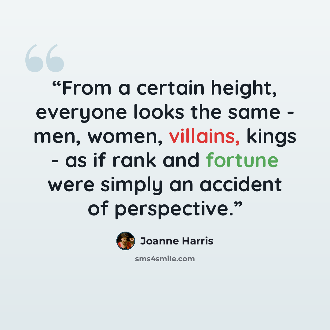“From a certain height, everyone looks the same - men, women, villains, kings - as if rank and fortune were simply an accident of perspective.” quote by Joanne Harris