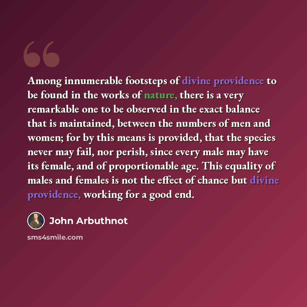 “Among innumerable footsteps of divine providence to be found in the works of nature, there is a very remarkable one to be observed in the exact balance that is maintained, between the numbers of men and women; for by this means is provided, that the species never may fail, nor perish, since every…” quote by John Arbuthnot