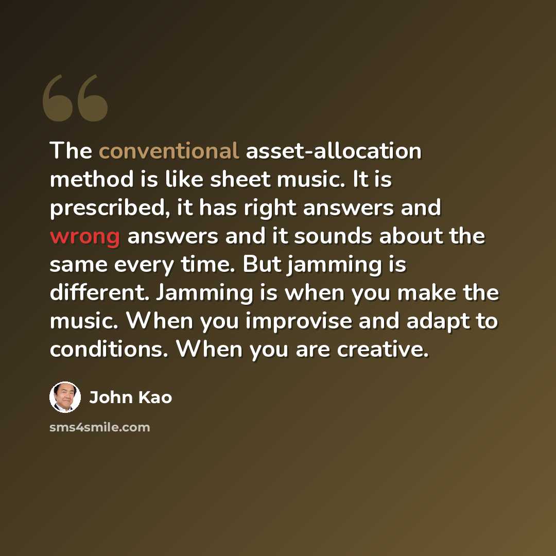 “The conventional asset-allocation method is like sheet music. It is prescribed, it has right answers and wrong answers and it sounds about the same every time. But jamming is different. Jamming is when you make the music. When you improvise and adapt to conditions. When you are creative.” quote by John Kao