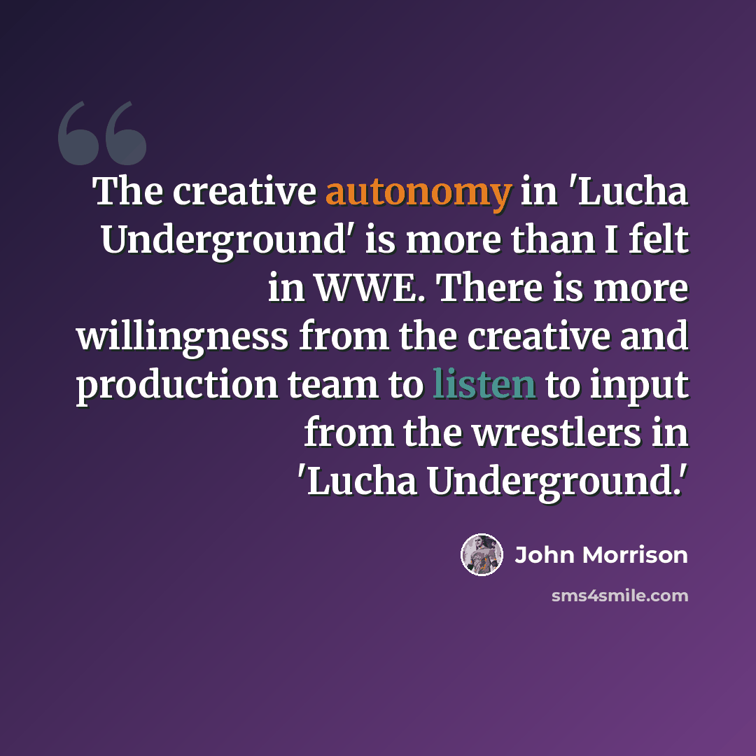 “The creative autonomy in 'Lucha Underground' is more than I felt in WWE. There is more willingness from the creative and production team to listen to input from the wrestlers in 'Lucha Underground.'” quote by John Morrison