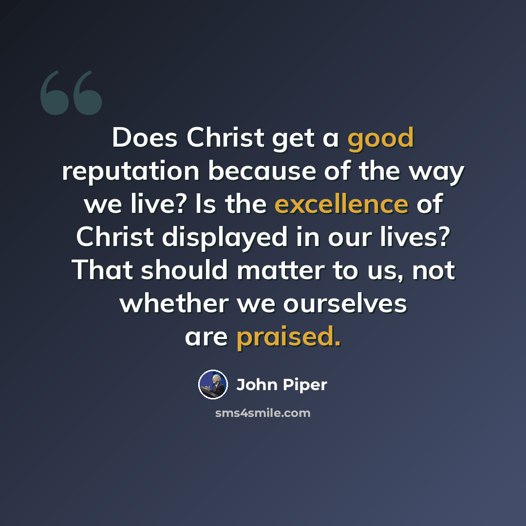 “Does Christ get a good reputation because of the way we live? Is the excellence of Christ displayed in our lives? That should matter to us, not whether we ourselves are praised.” quote by John Piper