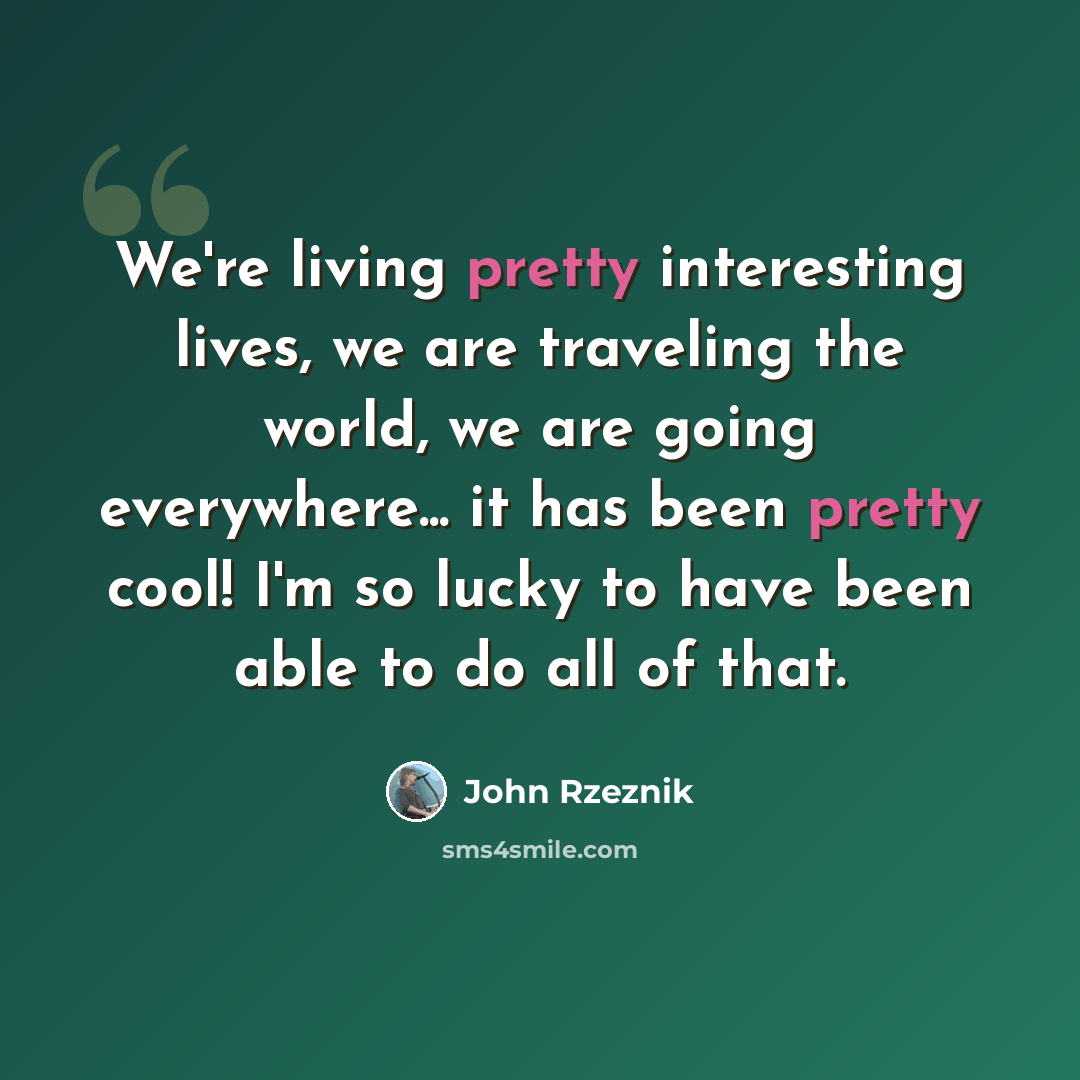 “We're living pretty interesting lives, we are traveling the world, we are going everywhere... it has been pretty cool! I'm so lucky to have been able to do all of that.” quote by John Rzeznik