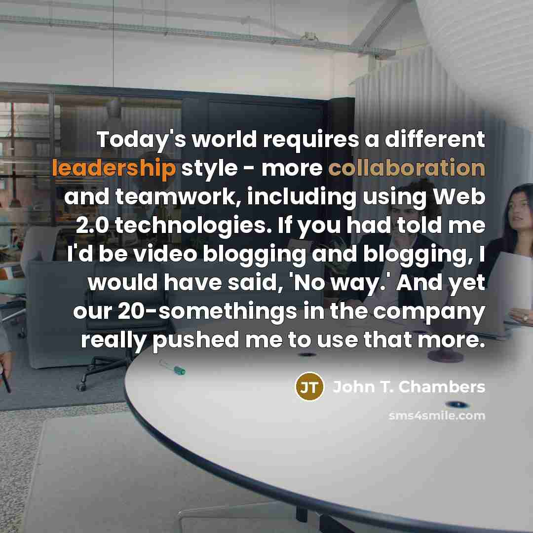 “Today's world requires a different leadership style - more collaboration and teamwork, including using Web 2.0 technologies. If you had told me I'd be video blogging and blogging, I would have said, 'No way.' And yet our 20-somethings in the company really pushed me to use that more.” quote by John T. Chambers