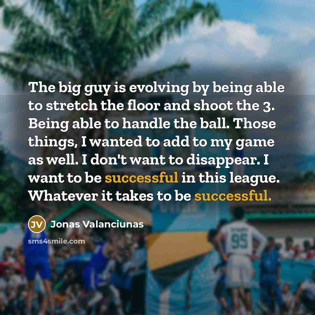 “The big guy is evolving by being able to stretch the floor and shoot the 3. Being able to handle the ball. Those things, I wanted to add to my game as well. I don't want to disappear. I want to be successful in this league. Whatever it takes to be successful.” quote by Jonas Valanciunas