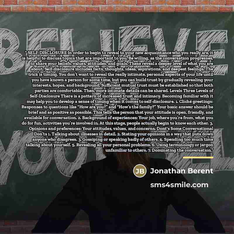 “SELF-DISCLOSURE In order to begin to reveal to your new acquaintance who you really are, it is helpful to discuss topics that are important to you. Be willing, as the conversation progresses, to share your beliefs, values, attitudes, and goals. These reveal a deeper level of what you are about…” quote by Jonathan Berent