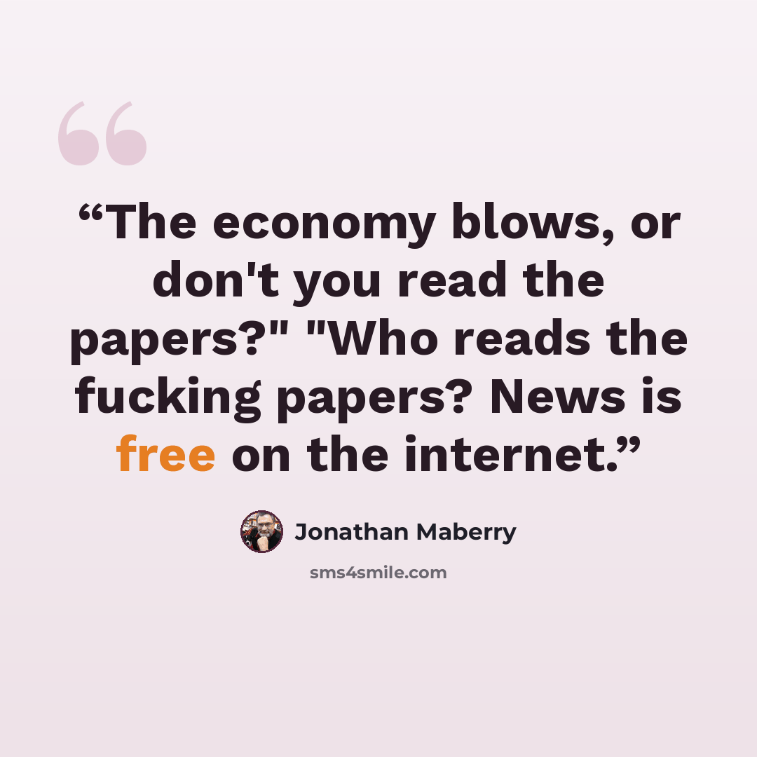 “The economy blows, or don't you read the papers?" "Who reads the fucking papers? News is free on the internet.” quote by Jonathan Maberry