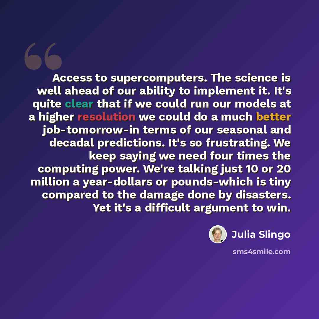 “Access to supercomputers. The science is well ahead of our ability to implement it. It's quite clear that if we could run our models at a higher resolution we could do a much better job-tomorrow-in terms of our seasonal and decadal predictions. It's so frustrating. We keep saying we need four…” quote by Julia Slingo
