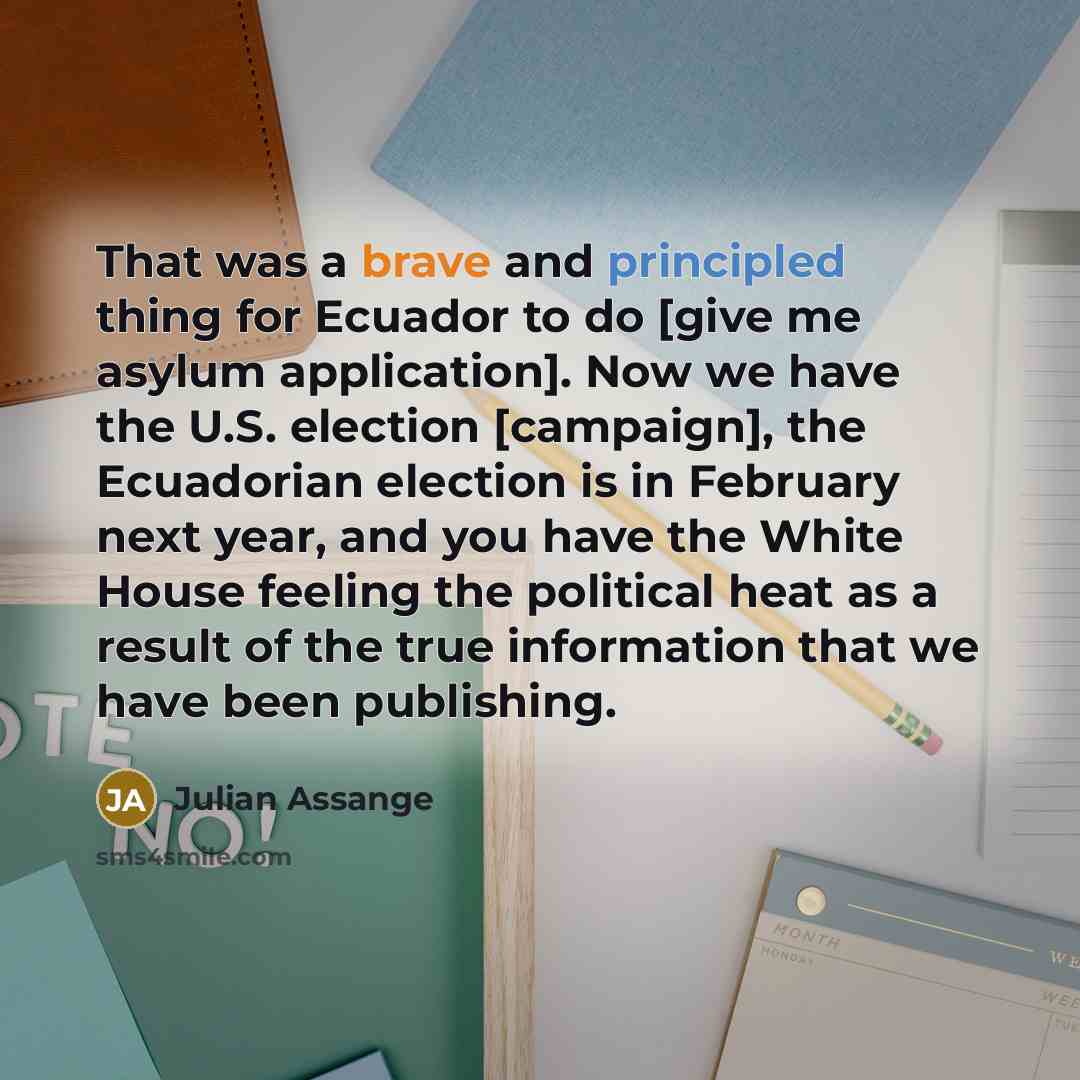 “That was a brave and principled thing for Ecuador to do [give me asylum application]. Now we have the U.S. election [campaign], the Ecuadorian election is in February next year, and you have the White House feeling the political heat as a result of the true information that we have been publishing.” quote by Julian Assange