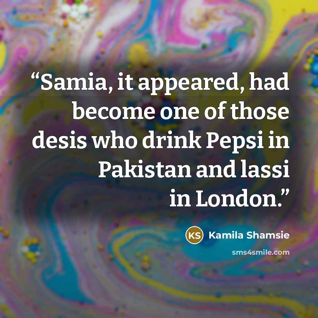 “Samia, it appeared, had become one of those desis who drink Pepsi in Pakistan and lassi in London.” quote by Kamila Shamsie