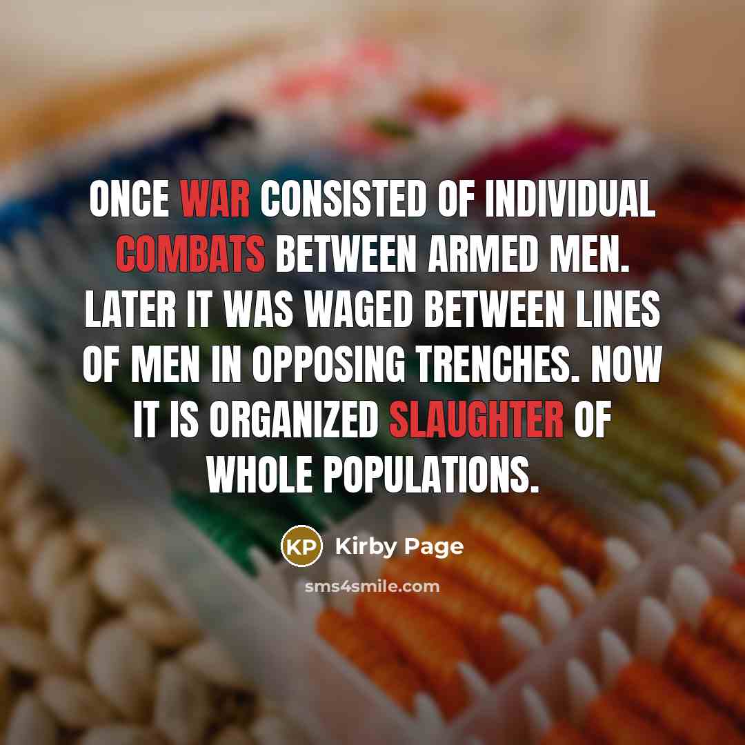“Once war consisted of individual combats between armed men. Later it was waged between lines of men in opposing trenches. Now it is organized slaughter of whole populations.” quote by Kirby Page