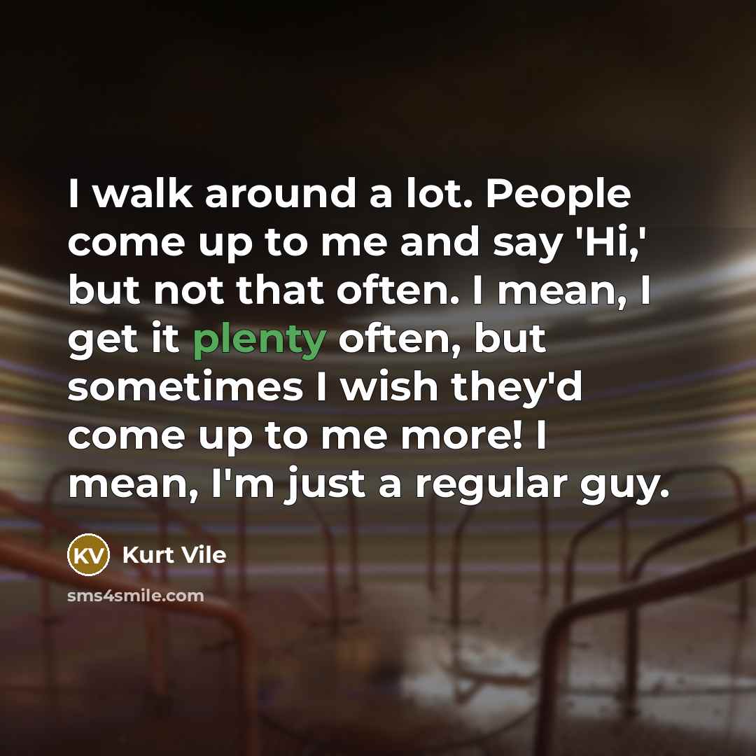 “I walk around a lot. People come up to me and say 'Hi,' but not that often. I mean, I get it plenty often, but sometimes I wish they'd come up to me more! I mean, I'm just a regular guy.” quote by Kurt Vile