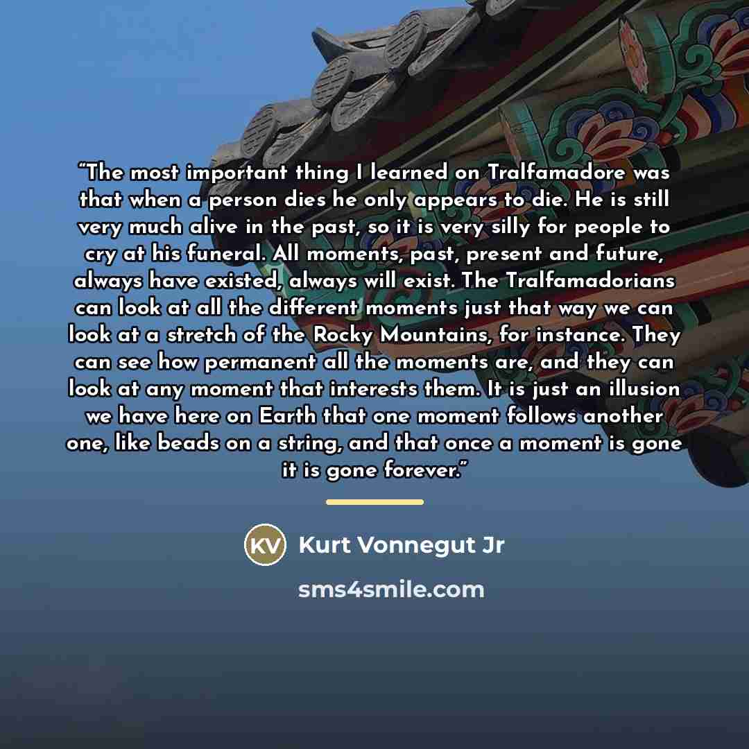 “The most important thing I learned on Tralfamadore was that when a person dies he only appears to die. He is still very much alive in the past, so it is very silly for people to cry at his funeral. All moments, past, present and future, always have existed, always will exist. The Tralfamadorians…” quote by Kurt Vonnegut Jr