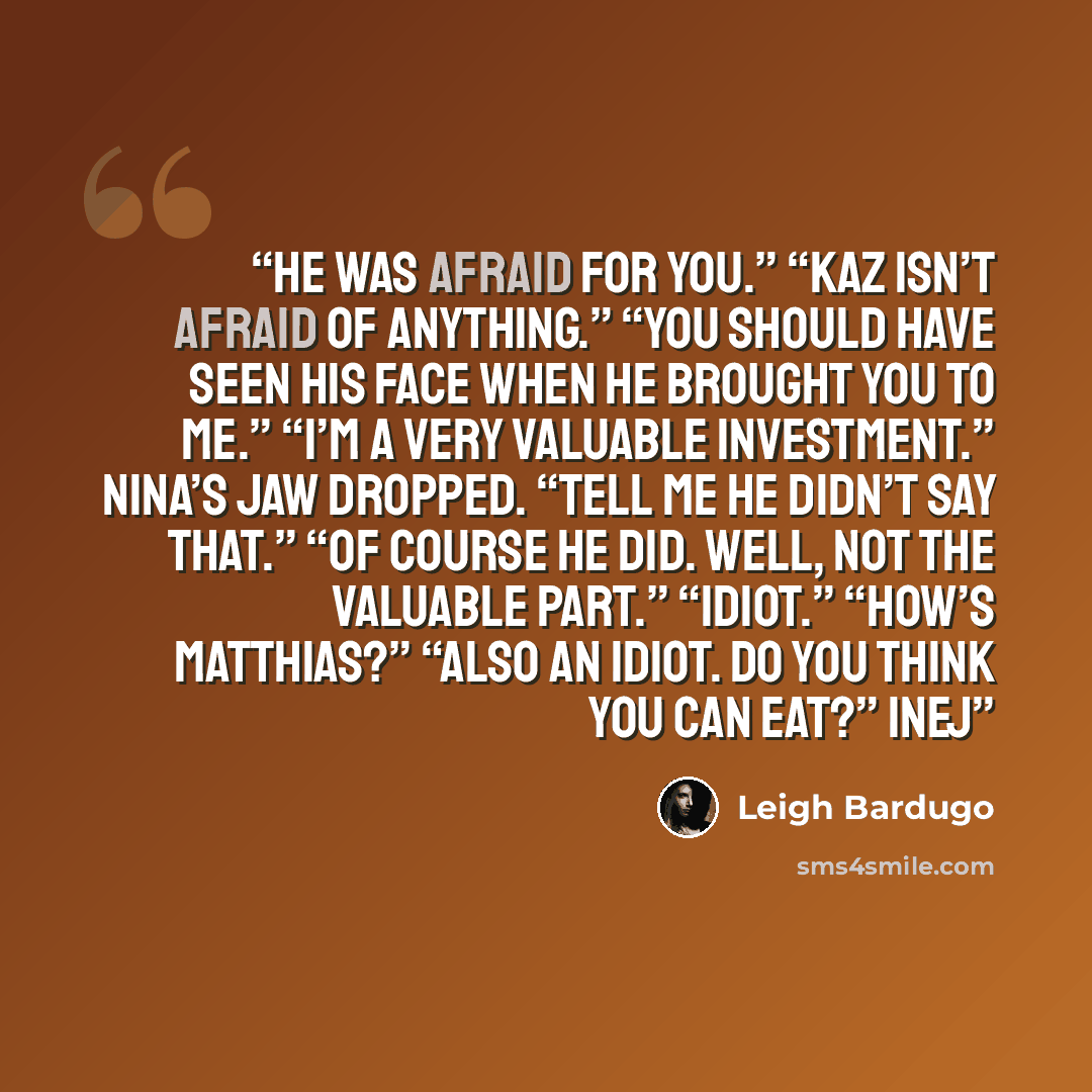 “He was afraid for you.” “Kaz isn’t afraid of anything.” “You should have seen his face when he brought you to me.” “I’m a very valuable investment.” Nina’s jaw dropped. “Tell me he didn’t say that.” “Of course he did. Well, not the valuable part.” “Idiot.” “How’s Matthias?” “Also an idiot. Do you…” quote by Leigh Bardugo