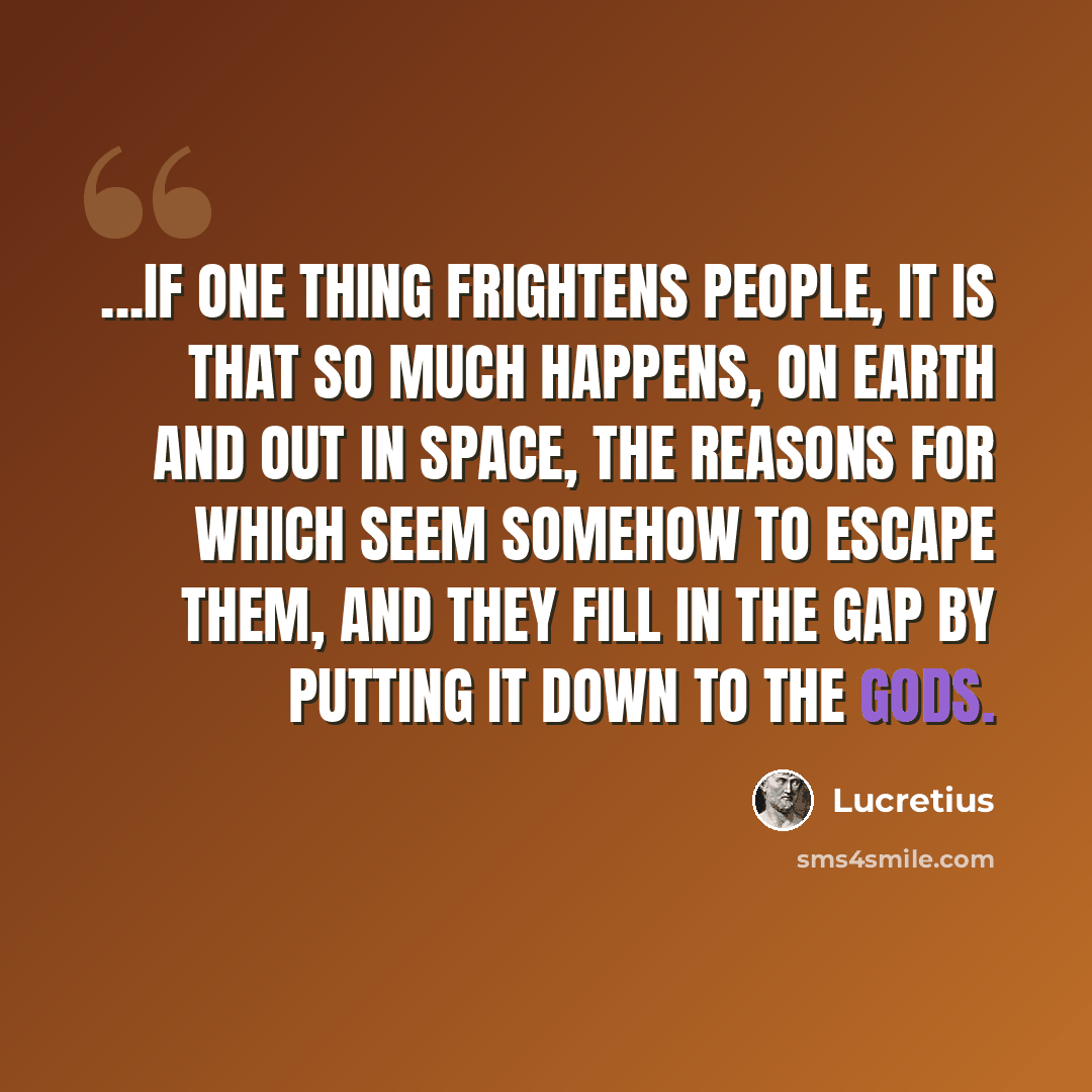 “...if one thing frightens people, it is that so much happens, on earth and out in space, the reasons for which seem somehow to escape them, and they fill in the gap by putting it down to the gods.” quote by Lucretius