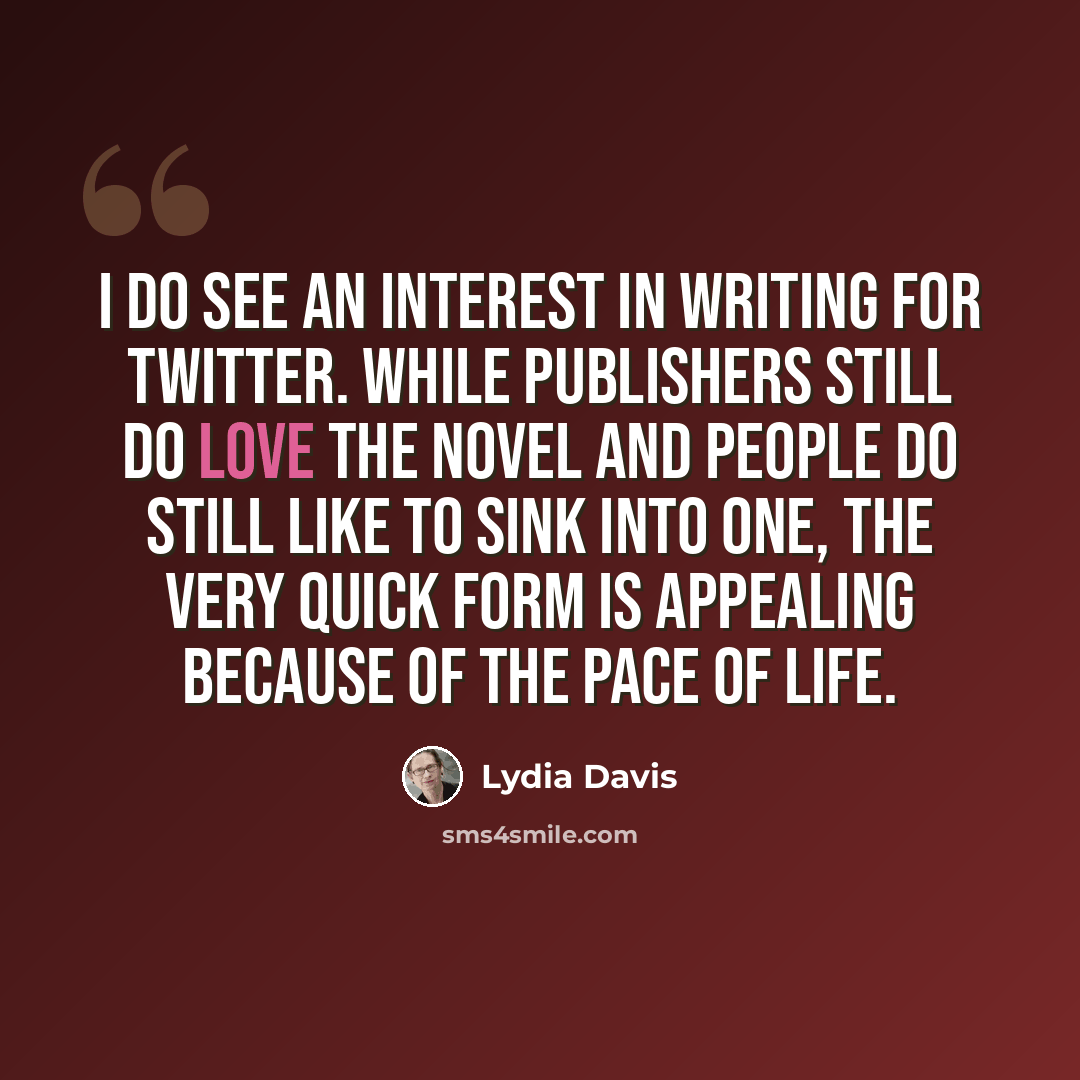 “I do see an interest in writing for Twitter. While publishers still do love the novel and people do still like to sink into one, the very quick form is appealing because of the pace of life.” quote by Lydia Davis