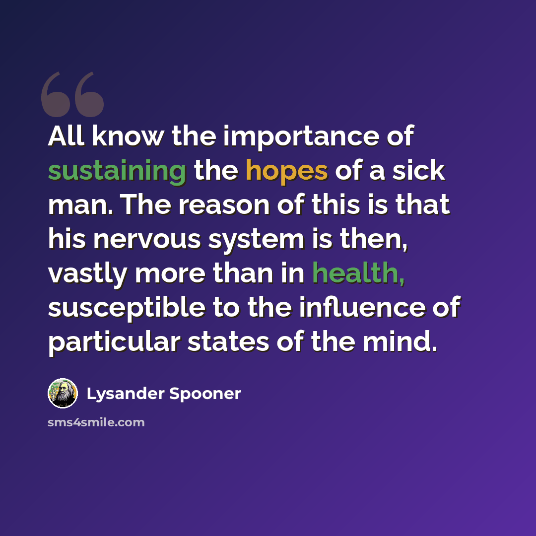 “All know the importance of sustaining the hopes of a sick man. The reason of this is that his nervous system is then, vastly more than in health, susceptible to the influence of particular states of the mind.” quote by Lysander Spooner