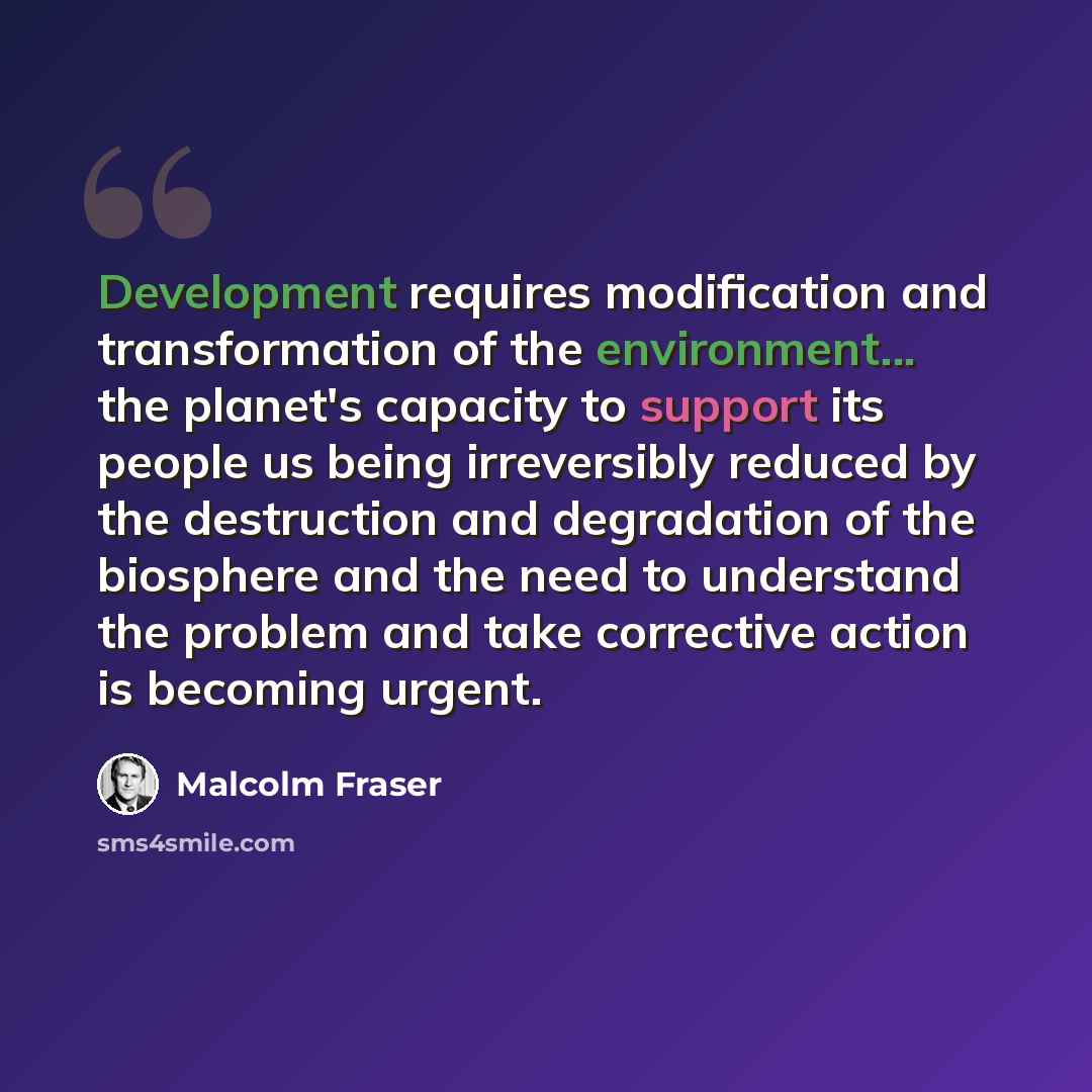 “Development requires modification and transformation of the environment... the planet's capacity to support its people us being irreversibly reduced by the destruction and degradation of the biosphere and the need to understand the problem and take corrective action is becoming urgent.” quote by Malcolm Fraser
