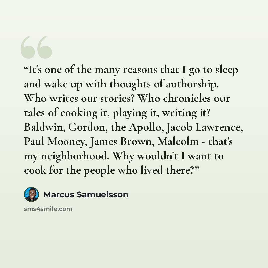 “It's one of the many reasons that I go to sleep and wake up with thoughts of authorship. Who writes our stories? Who chronicles our tales of cooking it, playing it, writing it? Baldwin, Gordon, the Apollo, Jacob Lawrence, Paul Mooney, James Brown, Malcolm - that's my neighborhood. Why wouldn't I…” quote by Marcus Samuelsson
