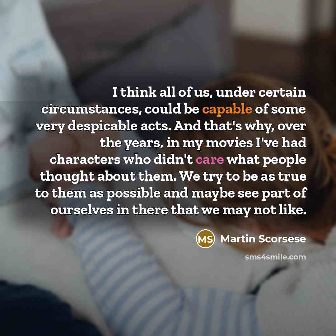 “I think all of us, under certain circumstances, could be capable of some very despicable acts. And that's why, over the years, in my movies I've had characters who didn't care what people thought about them. We try to be as true to them as possible and maybe see part of ourselves in there that we…” quote by Martin Scorsese
