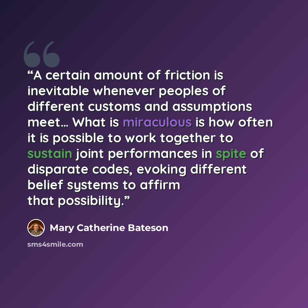 “A certain amount of friction is inevitable whenever peoples of different customs and assumptions meet… What is miraculous is how often it is possible to work together to sustain joint performances in spite of disparate codes, evoking different belief systems to affirm that possibility.” quote by Mary Catherine Bateson