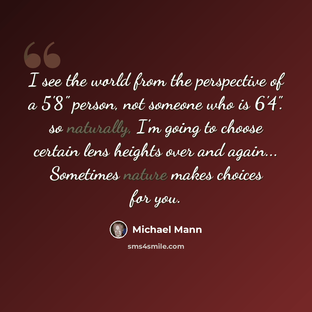 “I see the world from the perspective of a 5'8" person, not someone who is 6'4". so naturally, I'm going to choose certain lens heights over and again... Sometimes nature makes choices for you.” quote by Michael Mann