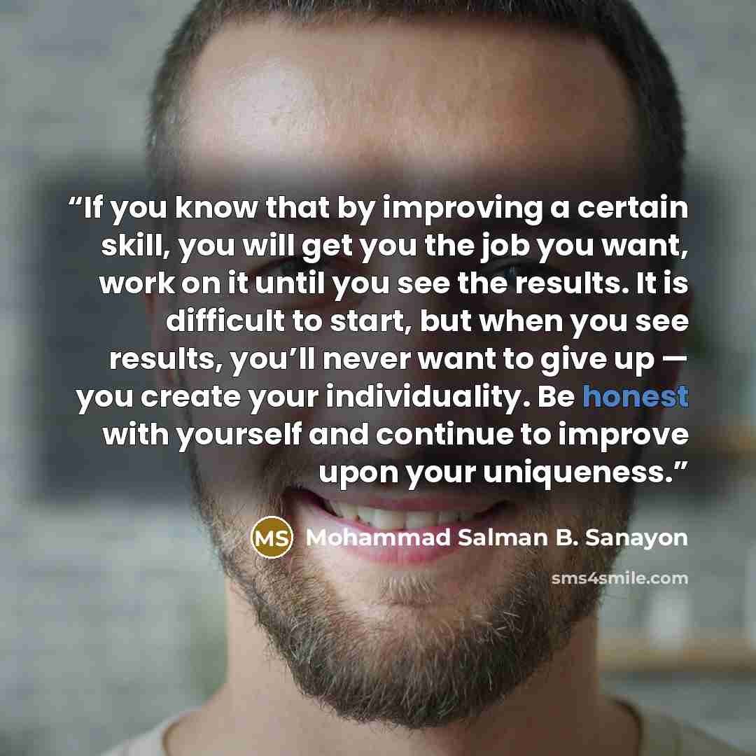 “If you know that by improving a certain skill, you will get you the job you want, work on it until you see the results. It is difficult to start, but when you see results, you’ll never want to give up — you create your individuality. Be honest with yourself and continue to improve upon your…” quote by Mohammad Salman B. Sanayon