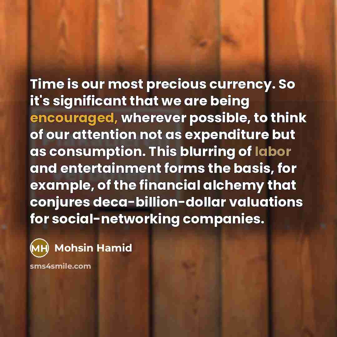 “Time is our most precious currency. So it's significant that we are being encouraged, wherever possible, to think of our attention not as expenditure but as consumption. This blurring of labor and entertainment forms the basis, for example, of the financial alchemy that conjures…” quote by Mohsin Hamid