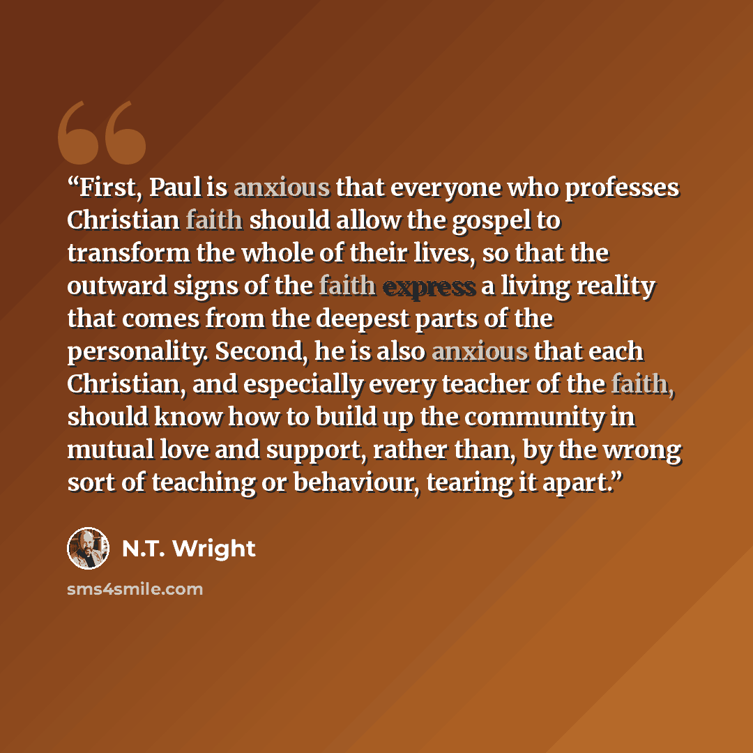“First, Paul is anxious that everyone who professes Christian faith should allow the gospel to transform the whole of their lives, so that the outward signs of the faith express a living reality that comes from the deepest parts of the personality. Second, he is also anxious that each Christian…” quote by N.T. Wright