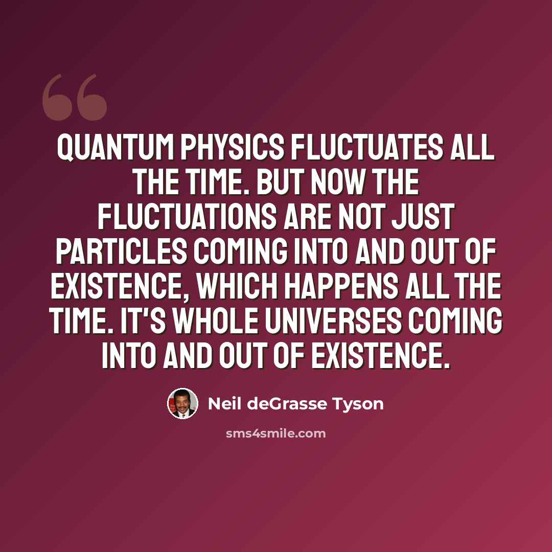“Quantum physics fluctuates all the time. But now the fluctuations are not just particles coming into and out of existence, which happens all the time. It's whole universes coming into and out of existence.” quote by Neil deGrasse Tyson