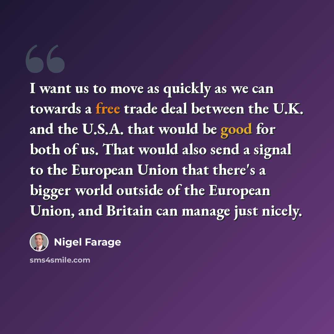 “I want us to move as quickly as we can towards a free trade deal between the U.K. and the U.S.A. that would be good for both of us. That would also send a signal to the European Union that there's a bigger world outside of the European Union, and Britain can manage just nicely.” quote by Nigel Farage