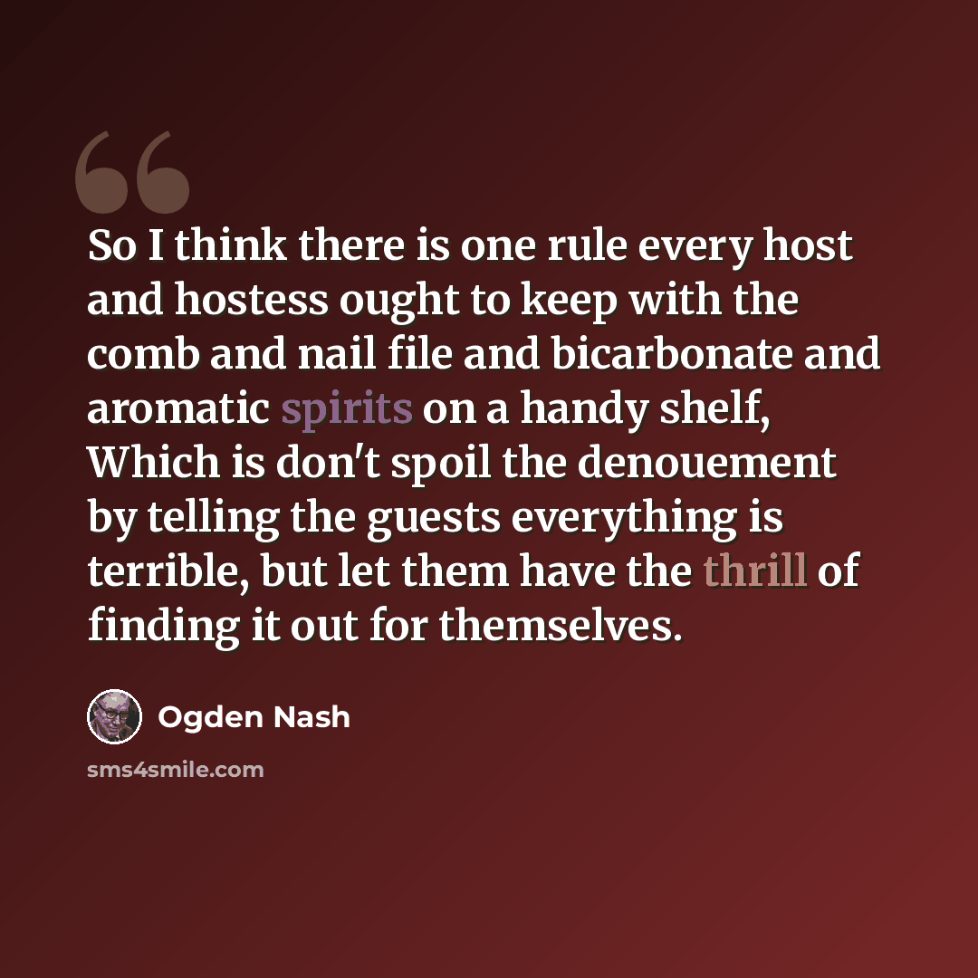 “So I think there is one rule every host and hostess ought to keep with the comb and nail file and bicarbonate and aromatic spirits on a handy shelf, Which is don't spoil the denouement by telling the guests everything is terrible, but let them have the thrill of finding it out for themselves.” quote by Ogden Nash