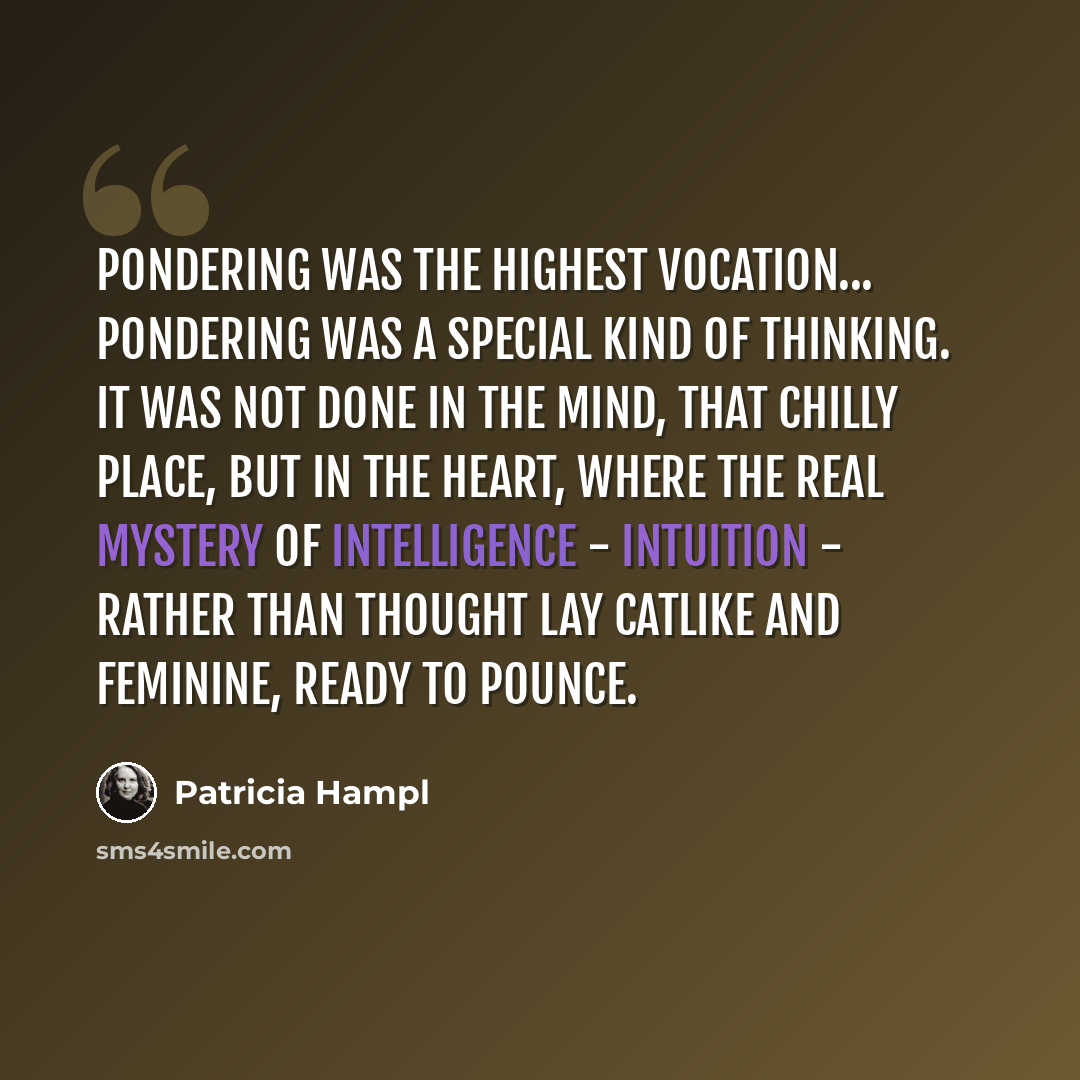 “Pondering was the highest vocation... Pondering was a special kind of thinking. It was not done in the mind, that chilly place, but in the heart, where the real mystery of intelligence - intuition - rather than thought lay catlike and feminine, ready to pounce.” quote by Patricia Hampl