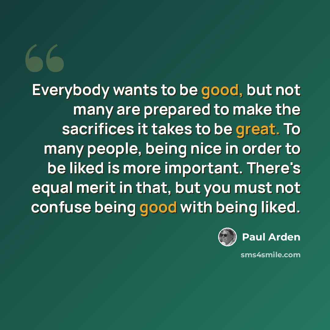 “Everybody wants to be good, but not many are prepared to make the sacrifices it takes to be great. To many people, being nice in order to be liked is more important. There's equal merit in that, but you must not confuse being good with being liked.” quote by Paul Arden